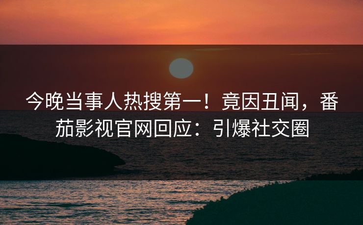 今晚当事人热搜第一！竟因丑闻，番茄影视官网回应：引爆社交圈
