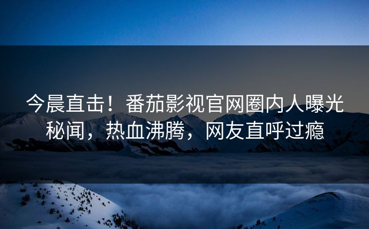 今晨直击！番茄影视官网圈内人曝光秘闻，热血沸腾，网友直呼过瘾