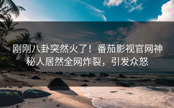 刚刚八卦突然火了！番茄影视官网神秘人居然全网炸裂，引发众怒