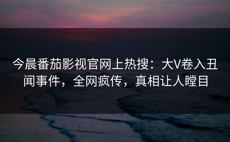 今晨番茄影视官网上热搜：大V卷入丑闻事件，全网疯传，真相让人瞠目