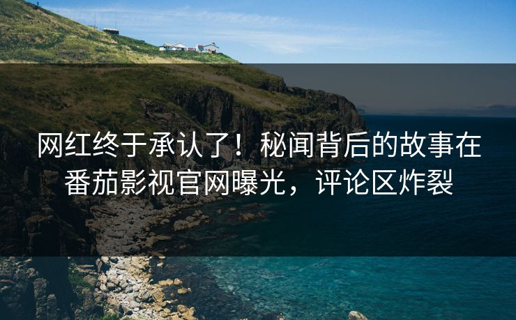网红终于承认了！秘闻背后的故事在番茄影视官网曝光，评论区炸裂