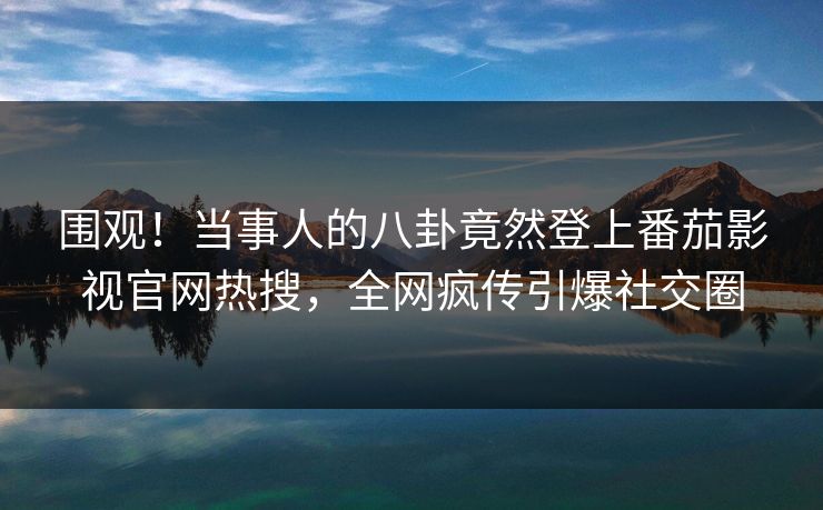 围观！当事人的八卦竟然登上番茄影视官网热搜，全网疯传引爆社交圈