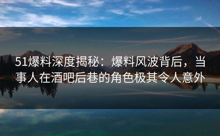 51爆料深度揭秘：爆料风波背后，当事人在酒吧后巷的角色极其令人意外