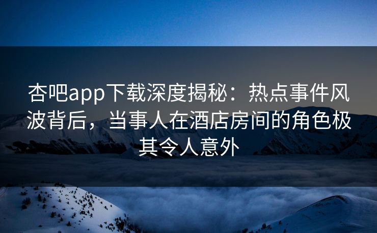 杏吧app下载深度揭秘：热点事件风波背后，当事人在酒店房间的角色极其令人意外