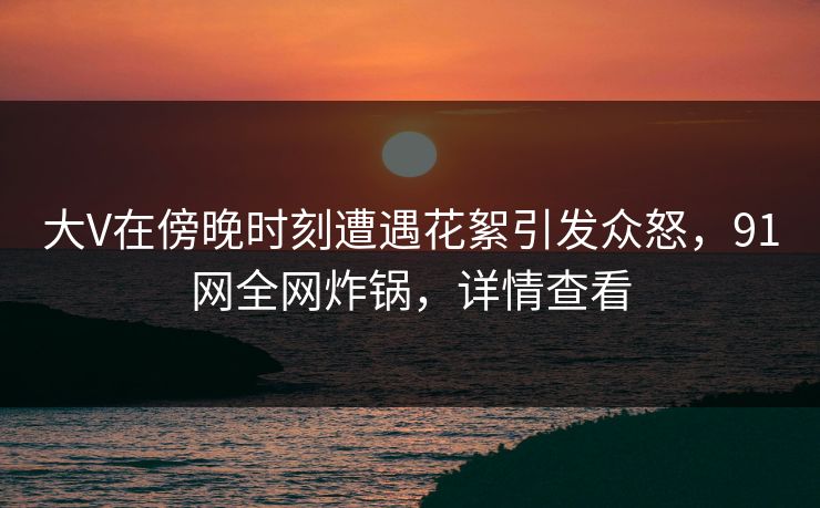 大V在傍晚时刻遭遇花絮引发众怒，91网全网炸锅，详情查看
