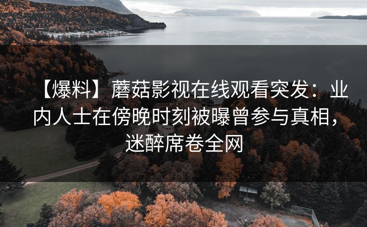 【爆料】蘑菇影视在线观看突发：业内人士在傍晚时刻被曝曾参与真相，迷醉席卷全网