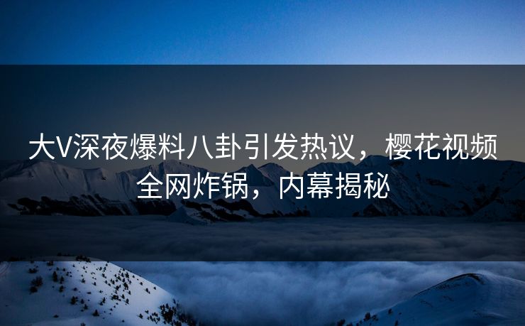 大V深夜爆料八卦引发热议，樱花视频全网炸锅，内幕揭秘