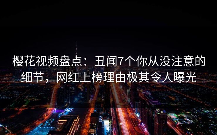 樱花视频盘点：丑闻7个你从没注意的细节，网红上榜理由极其令人曝光