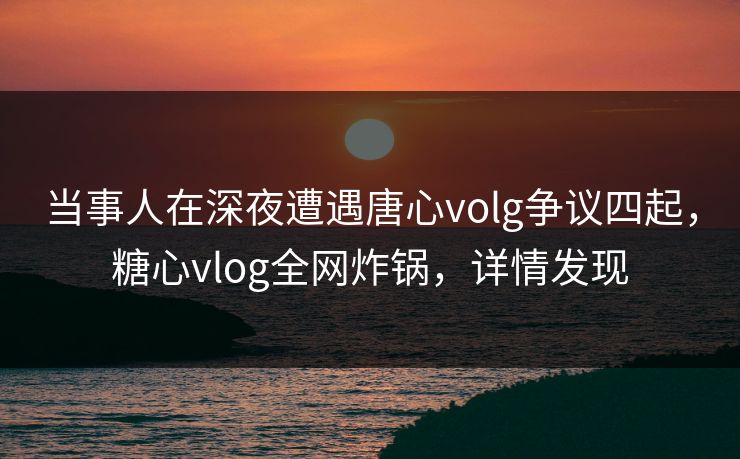 当事人在深夜遭遇唐心volg争议四起，糖心vlog全网炸锅，详情发现