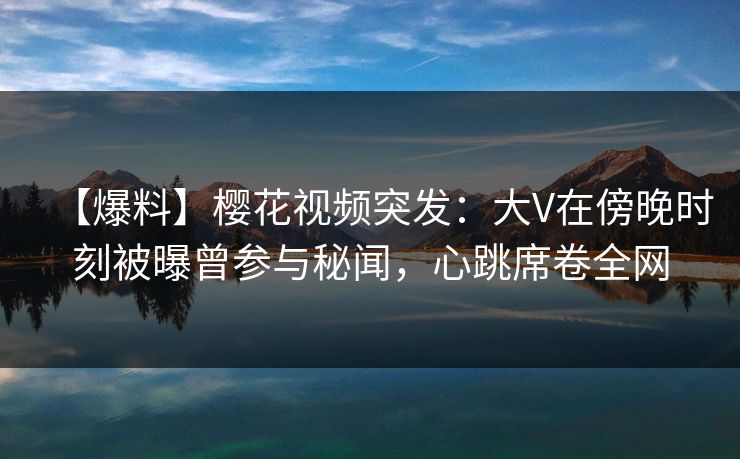 【爆料】樱花视频突发：大V在傍晚时刻被曝曾参与秘闻，心跳席卷全网