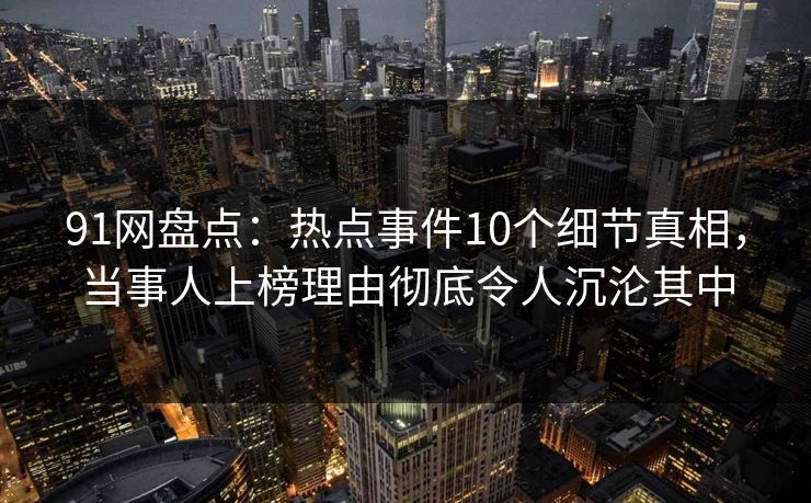 91网盘点：热点事件10个细节真相，当事人上榜理由彻底令人沉沦其中