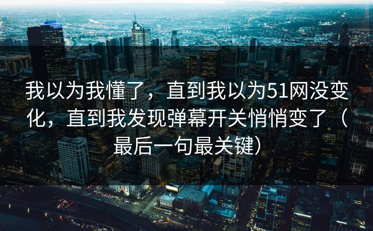 我以为我懂了,直到我以为51网没变化,直到我发现弹幕开关悄悄变了(最后一句最关键)