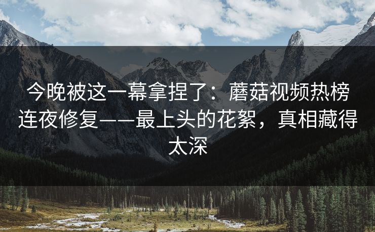 今晚被这一幕拿捏了:蘑菇视频热榜连夜修复——最上头的花絮,真相藏得太深 今晚被这一幕拿捏了:蘑菇视频热榜连夜修复——最上头的花絮,真相藏得太深