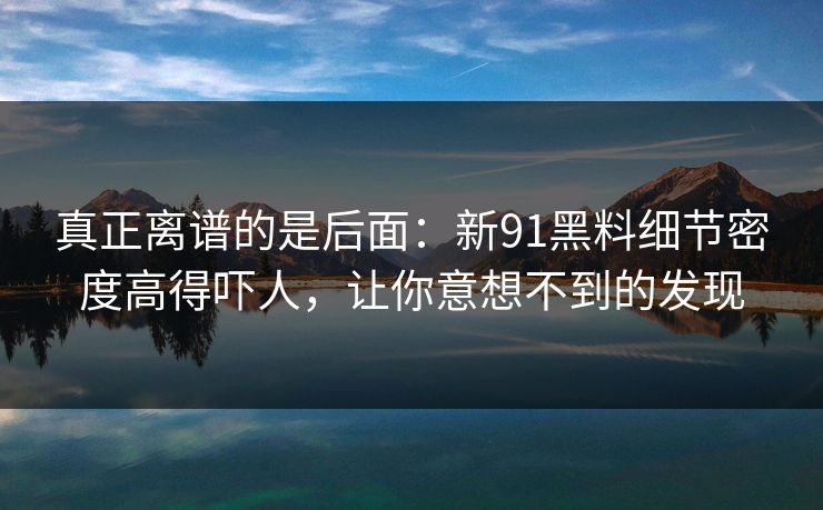真正离谱的是后面：新91黑料细节密度高得吓人，让你意想不到的发现