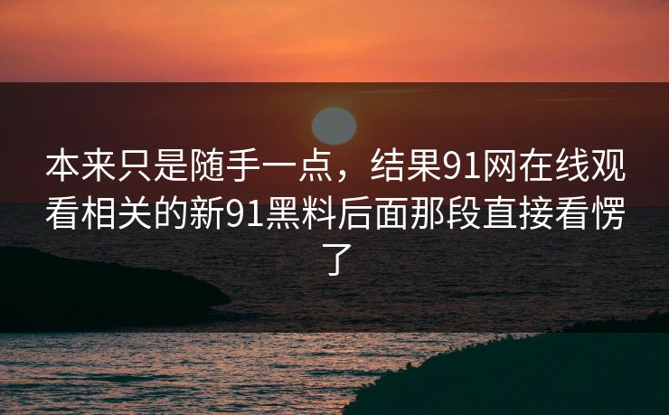 本来只是随手一点，结果91网在线观看相关的新91黑料后面那段直接看愣了